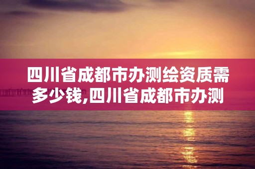 四川省成都市辦測(cè)繪資質(zhì)需多少錢,四川省成都市辦測(cè)繪資質(zhì)需多少錢呢。