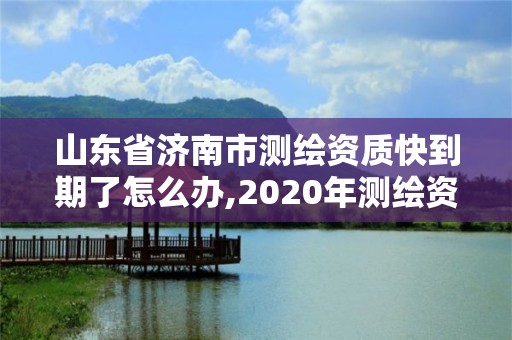 山東省濟南市測繪資質快到期了怎么辦,2020年測繪資質證書延期。