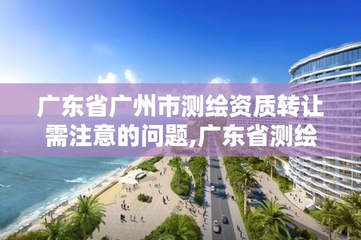 廣東省廣州市測繪資質轉讓需注意的問題,廣東省測繪資質延期。