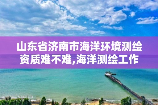 山東省濟南市海洋環境測繪資質難不難,海洋測繪工作怎么樣。