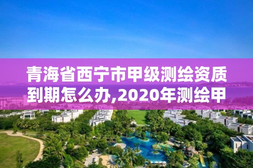 青海省西寧市甲級測繪資質到期怎么辦,2020年測繪甲級資質條件。