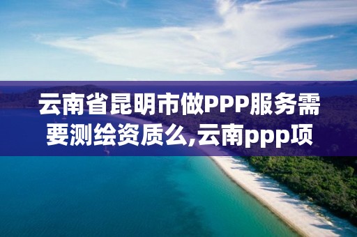 云南省昆明市做PPP服務需要測繪資質么,云南ppp項目庫。