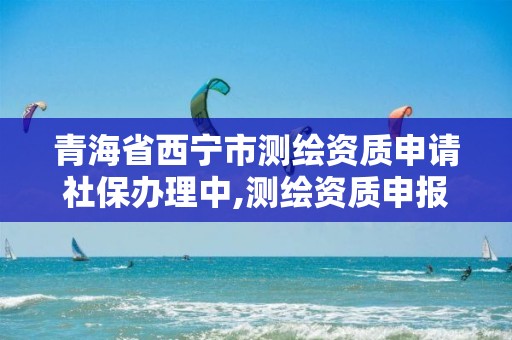 青海省西寧市測繪資質申請社保辦理中,測繪資質申報流程。