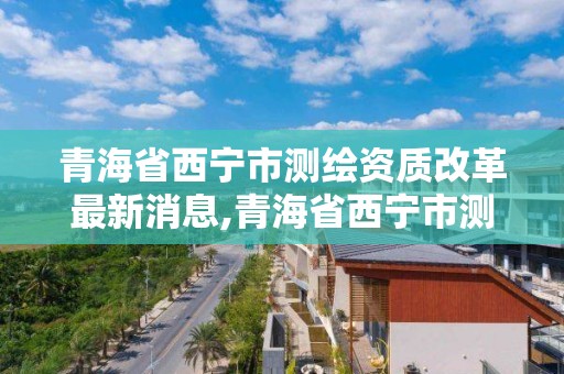 青海省西寧市測繪資質(zhì)改革最新消息,青海省西寧市測繪院。