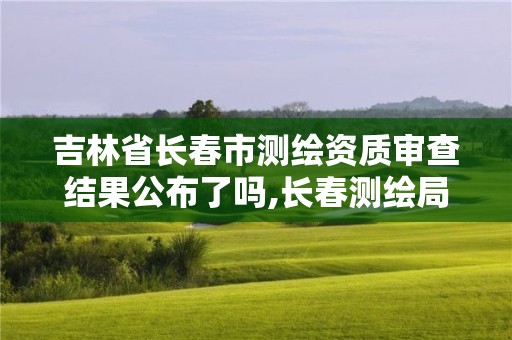 吉林省長春市測繪資質審查結果公布了嗎,長春測繪局官網。