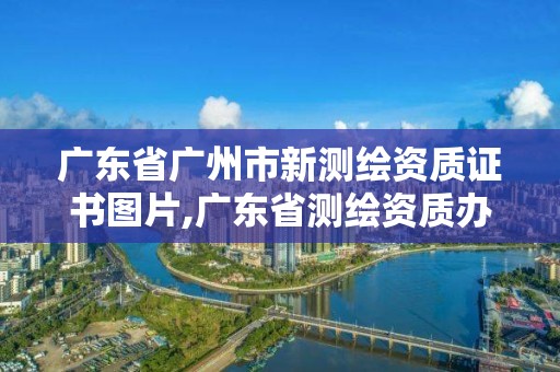 廣東省廣州市新測繪資質證書圖片,廣東省測繪資質辦理流程。