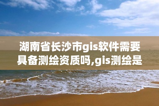 湖南省長沙市gis軟件需要具備測繪資質嗎,gis測繪是什么。