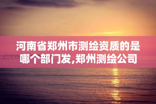 河南省鄭州市測繪資質的是哪個部門發,鄭州測繪公司有哪些是正規的。