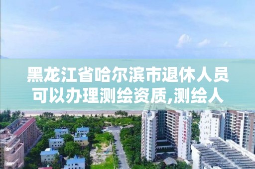 黑龍江省哈爾濱市退休人員可以辦理測繪資質,測繪人員退休年齡。