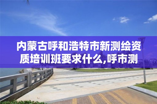 內蒙古呼和浩特市新測繪資質培訓班要求什么,呼市測繪院。