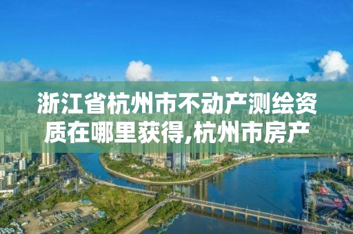 浙江省杭州市不動產測繪資質在哪里獲得,杭州市房產測繪管理服務平臺。