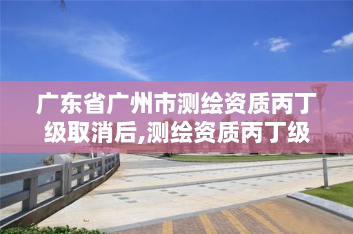 廣東省廣州市測(cè)繪資質(zhì)丙丁級(jí)取消后,測(cè)繪資質(zhì)丙丁級(jí)取消時(shí)間。