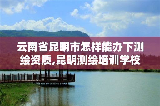 云南省昆明市怎樣能辦下測繪資質,昆明測繪培訓學校。