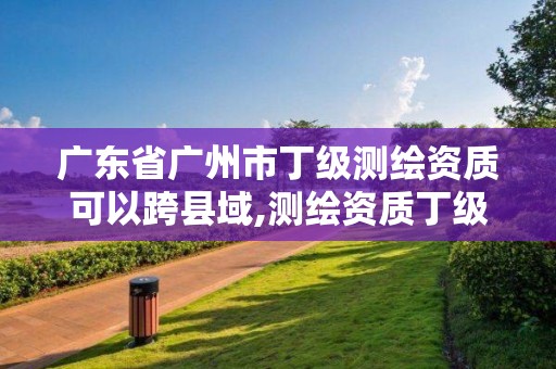 廣東省廣州市丁級測繪資質可以跨縣域,測繪資質丁級申報條件。