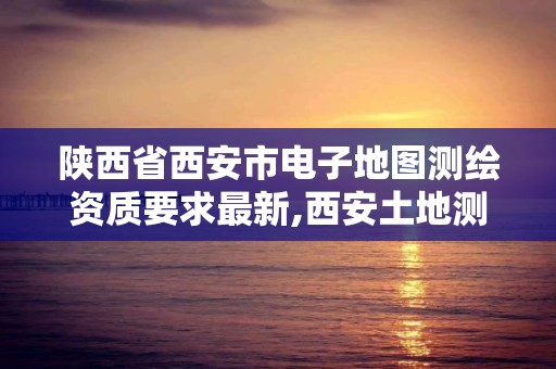 陜西省西安市電子地圖測繪資質要求最新,西安土地測繪公司。