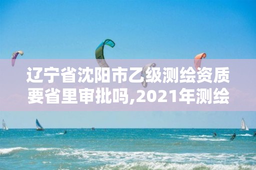 遼寧省沈陽市乙級測繪資質要省里審批嗎,2021年測繪乙級資質。