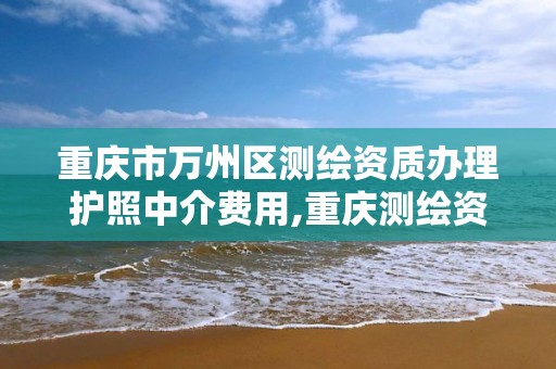 重慶市萬州區測繪資質辦理護照中介費用,重慶測繪資質代辦。