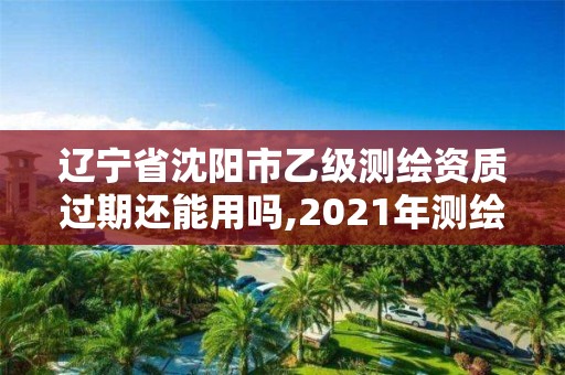 遼寧省沈陽市乙級測繪資質過期還能用嗎,2021年測繪乙級資質申報制度。