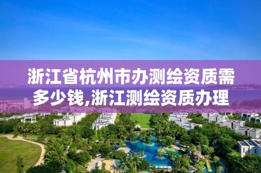 浙江省杭州市辦測繪資質需多少錢,浙江測繪資質辦理流程。