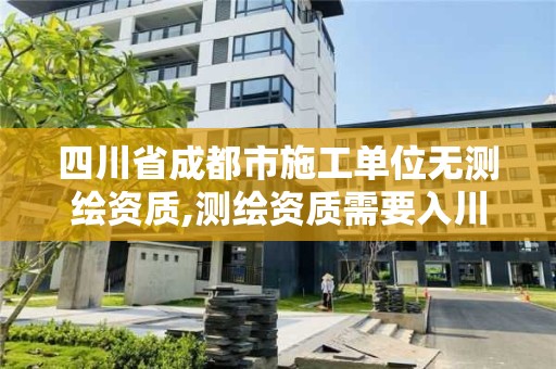 四川省成都市施工單位無測繪資質,測繪資質需要入川備案。