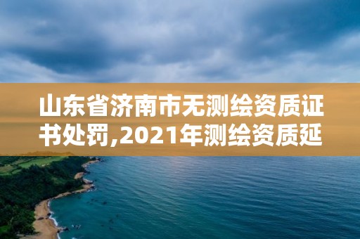 山東省濟南市無測繪資質證書處罰,2021年測繪資質延期山東。