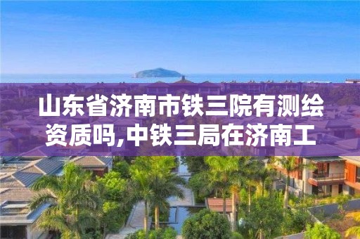 山東省濟南市鐵三院有測繪資質嗎,中鐵三局在濟南工程項目。