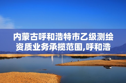 內蒙古呼和浩特市乙級測繪資質業務承攬范圍,呼和浩特測繪局屬于什么單位管理。