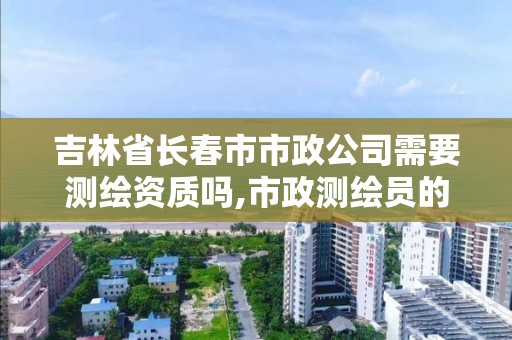 吉林省長春市市政公司需要測繪資質嗎,市政測繪員的工作累不。