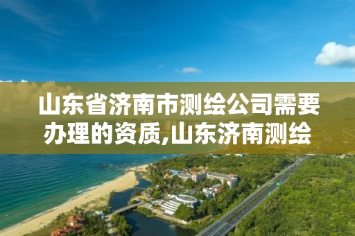 山東省濟南市測繪公司需要辦理的資質,山東濟南測繪公司有哪些。