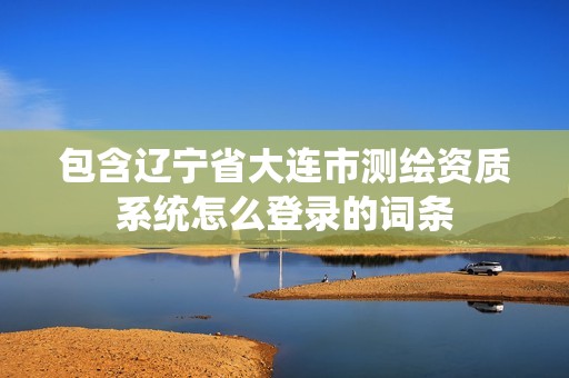 包含遼寧省大連市測繪資質系統怎么登錄的詞條