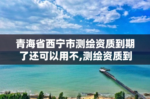 青海省西寧市測繪資質到期了還可以用不,測繪資質到期后怎么續期?。