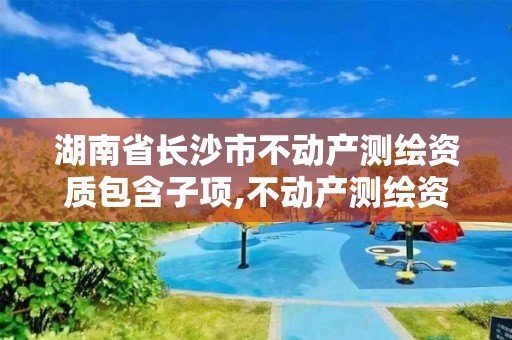 湖南省長(zhǎng)沙市不動(dòng)產(chǎn)測(cè)繪資質(zhì)包含子項(xiàng),不動(dòng)產(chǎn)測(cè)繪資質(zhì)等級(jí)。