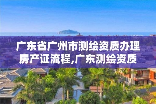 廣東省廣州市測繪資質(zhì)辦理房產(chǎn)證流程,廣東測繪資質(zhì)查詢。