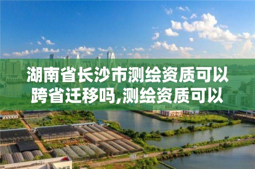 湖南省長沙市測繪資質可以跨省遷移嗎,測繪資質可以跨省承接業務嗎。