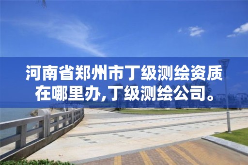 河南省鄭州市丁級測繪資質在哪里辦,丁級測繪公司。