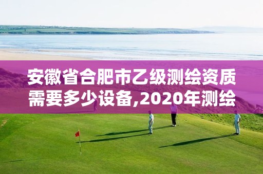 安徽省合肥市乙級測繪資質需要多少設備,2020年測繪資質乙級需要什么條件。