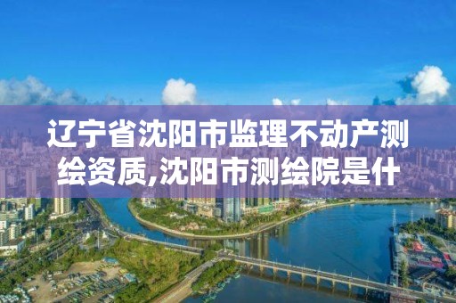 遼寧省沈陽市監理不動產測繪資質,沈陽市測繪院是什么單位。