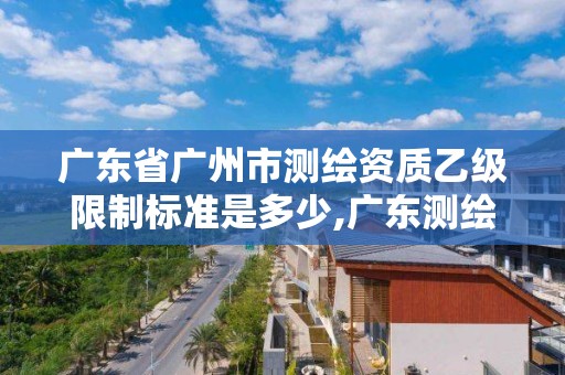 廣東省廣州市測繪資質乙級限制標準是多少,廣東測繪資質查詢。