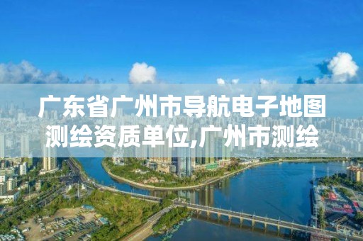 廣東省廣州市導航電子地圖測繪資質單位,廣州市測繪地理信息。