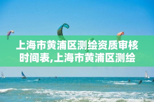 上海市黃浦區測繪資質審核時間表,上海市黃浦區測繪資質審核時間表下載。