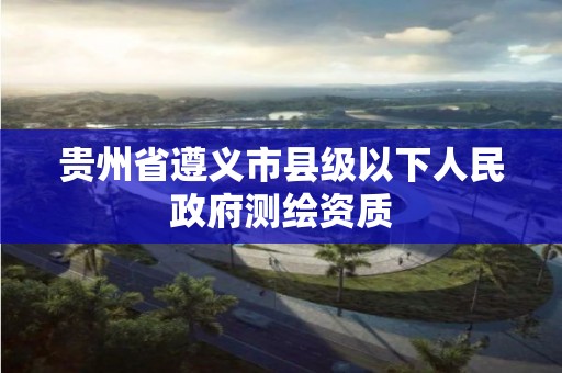 貴州省遵義市縣級以下人民政府測繪資質