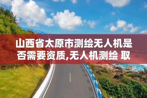 山西省太原市測繪無人機是否需要資質,無人機測繪 取得職業(yè)資格證條件。