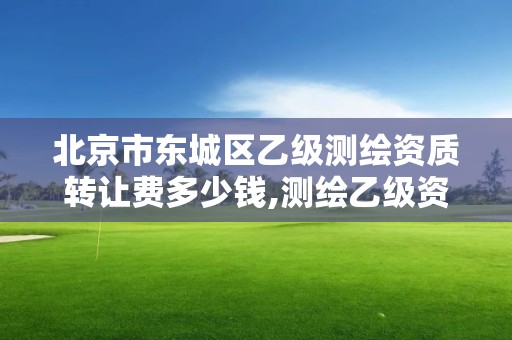 北京市東城區乙級測繪資質轉讓費多少錢,測繪乙級資質值多少錢。