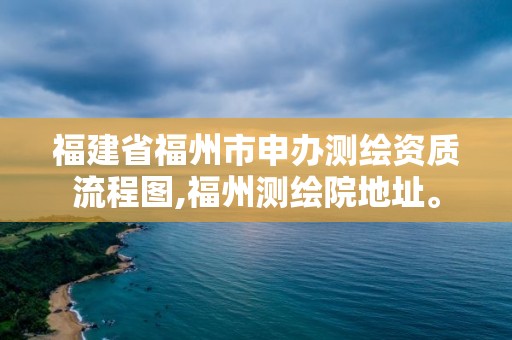 福建省福州市申辦測繪資質流程圖,福州測繪院地址。