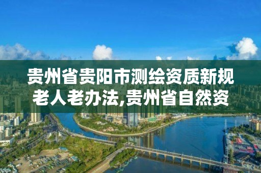 貴州省貴陽市測繪資質新規老人老辦法,貴州省自然資源廳關于測繪資質延長。