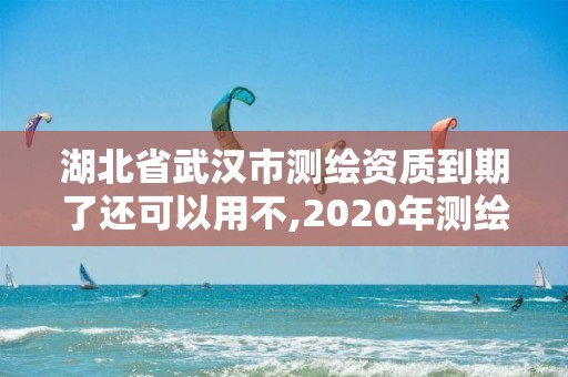 湖北省武漢市測繪資質到期了還可以用不,2020年測繪資質續期怎么辦理。