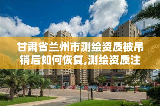 甘肅省蘭州市測繪資質被吊銷后如何恢復,測繪資質注銷申請。