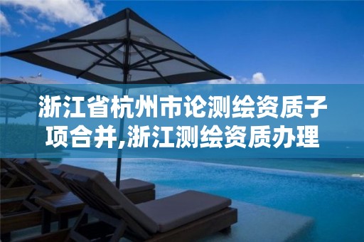 浙江省杭州市論測繪資質子項合并,浙江測繪資質辦理流程。