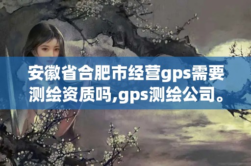 安徽省合肥市經營gps需要測繪資質嗎,gps測繪公司。