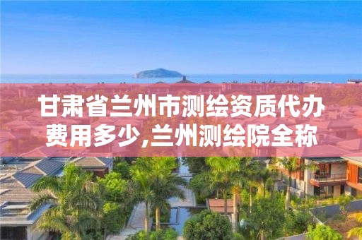 甘肅省蘭州市測繪資質代辦費用多少,蘭州測繪院全稱。